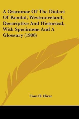 A Grammar Of The Dialect Of Kendal, Westmoreland, Descriptive And Historical, With Specimens And A Glossary (1906)(English, Paperback, Hirst Tom O)