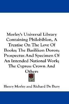 Morley's Universal Library Containing Philobiblon, A Treatise On The Love Of Books; The Basilikon Doron; Prospectus And Specimen Of An Intended National Work; The Cypress Crown And Others(English, Paperback, de Bury Richard) Morley's Universal Library Containing Philobiblon, A Treatise On The Love Of Books; The Basilikon Doron; Prospectus And Specimen Of An Intended National Work; The Cypress Crown And Others(English, Paperback, de Bury Richard)