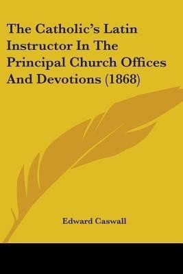 The Catholic's Latin Instructor In The Principal Church Offices And Devotions (1868)(English, Paperback, Caswall Edward)