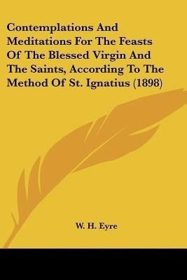 Contemplations And Meditations For The Feasts Of The Blessed Virgin And The Saints, According To The Method Of St. Ignatius (1898)(English, Paperback, unknown)