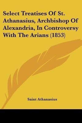 Select Treatises Of St. Athanasius, Archbishop Of Alexandria, In Controversy With The Arians (1853)(English, Paperback, Athanasius Saint)