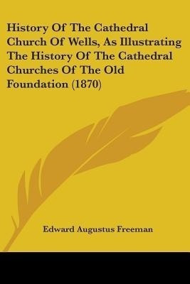 History Of The Cathedral Church Of Wells, As Illustrating The History Of The Cathedral Churches Of The Old Foundation (1870)(English, Paperback, Freeman Edward Augustus)