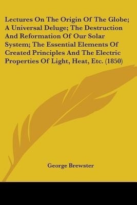 Lectures On The Origin Of The Globe; A Universal Deluge; The Destruction And Reformation Of Our Solar System; The Essential Elements Of Created Principles And The Electric Properties Of Light, Heat, Etc. (1850)(English, Paperback, Brewster George) Lectures On The Origin Of The Globe; A Universal Deluge; The Destruction And Reformation Of Our Solar System; The Essential Elements Of Created Principles And The Electric Properties Of Light, Heat, Etc. (1850)(English, Paperback, Brewster George)