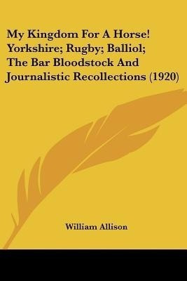 My Kingdom For A Horse! Yorkshire; Rugby; Balliol; The Bar Bloodstock And Journalistic Recollections (1920)(English, Paperback, Allison William)