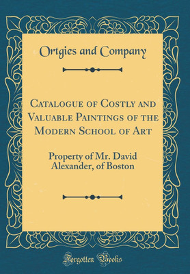 Catalogue of Costly and Valuable Paintings of the Modern School of Art: Property of Mr. David Alexander, of Boston (Classic Reprint)(English, Hardcover, Company Ortgies and)