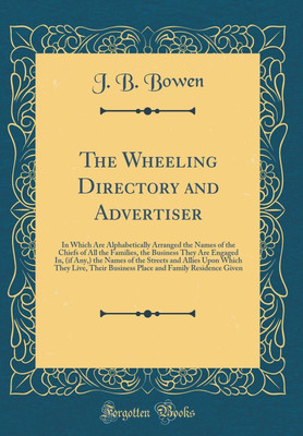 The Wheeling Directory and Advertiser: In Which Are Alphabetically Arranged the Names of the Chiefs of All the Families, the Business They Are Engaged In, (if Any,) the Names of the Streets and Allies Upon Which They Live, Their Business Place and Family(English, Hardcover, Bowen J. B.)