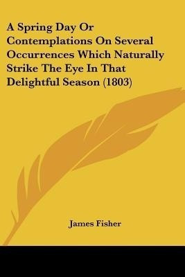 A Spring Day Or Contemplations On Several Occurrences Which Naturally Strike The Eye In That Delightful Season (1803)(English, Paperback, Fisher James)