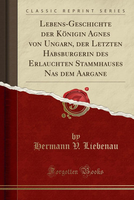Lebens-Geschichte Der Koenigin Agnes Von Ungarn, Der Letzten Habsburgerin Des Erlauchten Stammhauses NAS Dem Aargane (Classic Reprint)(German, Paperback, Liebenau Hermann V.)