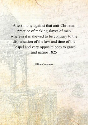 A testimony against that anti-Christian practice of making slaves of men wherein it is shewed to be contrary to the dispensation of the law and time of the Gospel and very opposite both to grace and nature 1825(English, Hardcover, Elihu Coleman)