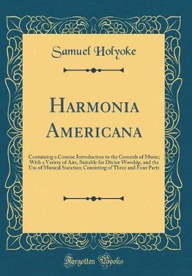 Harmonia Americana: Containing a Concise Introduction to the Grounds of Music; With a Variety of Airs, Suitable for Divine Worship, and the Use of Musical Societies; Consisting of Three and Four Parts (Classic Reprint)(English, Hardcover, Holyoke Samuel) Harmonia Americana: Containing a Concise Introduction to the Grounds of Music; With a Variety of Airs, Suitable for Divine Worship, and the Use of Musical Societies; Consisting of Three and Four Parts (Classic Reprint)(English, Hardcover, Holyoke Samuel)