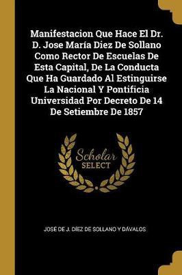 Manifestacion Que Hace El Dr. D. Jose Maria Diez De Sollano Como Rector De Escuelas De Esta Capital, De La Conducta Que Ha Guardado Al Estinguirse La Nacional Y Pontificia Universidad Por Decreto De 14 De Setiembre De 1857(Spanish, Paperback, unknown)