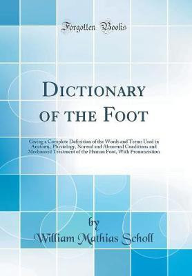 Dictionary of the Foot: Giving a Complete Definition of the Words and Terms Used in Anatomy, Physiology, Normal and Abnormal Conditions and Mechanical Treatment of the Human Foot, With Pronunciation (Classic Reprint)(English, Hardcover, Scholl William Mathias) Dictionary of the Foot: Giving a Complete Definition of the Words and Terms Used in Anatomy, Physiology, Normal and Abnormal Conditions and Mechanical Treatment of the Human Foot, With Pronunciation (Classic Reprint)(English, Hardcover, Scholl William Mathias)