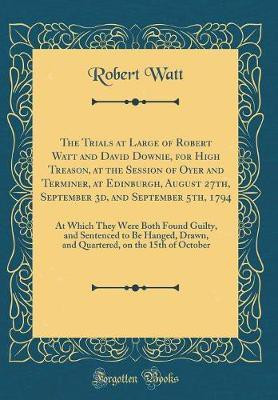 The Trials at Large of Robert Watt and David Downie, for High Treason, at the Session of Oyer and Terminer, at Edinburgh, August 27th, September 3d, and September 5th, 1794(English, Hardcover, Watt Robert) The Trials at Large of Robert Watt and David Downie, for High Treason, at the Session of Oyer and Terminer, at Edinburgh, August 27th, September 3d, and September 5th, 1794(English, Hardcover, Watt Robert)