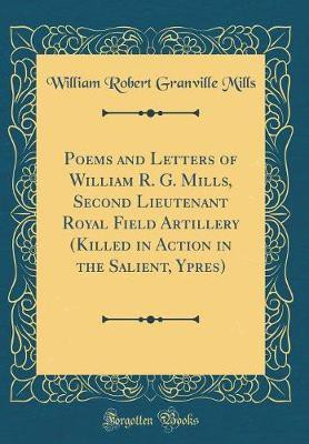 Poems and Letters of William R. G. Mills, Second Lieutenant Royal Field Artillery (Killed in Action in the Salient, Ypres) (Classic Reprint)(English, Hardcover, Mills William Robert Granville) Poems and Letters of William R. G. Mills, Second Lieutenant Royal Field Artillery (Killed in Action in the Salient, Ypres) (Classic Reprint)(English, Hardcover, Mills William Robert Granville)
