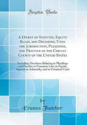 A Digest of Statutes, Equity Rules, and Decisions, Upon the Jurisdiction, Pleadings, and Practice of the Circuit Courts of the United States: Including Decisions Relating to Pleadings and Practice at Common Law, in Equity, Appeals in Admiralty, and in Cri(English, Hardcover, Thatcher Erastus) A Digest of Statutes, Equity Rules, and Decisions, Upon the Jurisdiction, Pleadings, and Practice of the Circuit Courts of the United States: Including Decisions Relating to Pleadings and Practice at Common Law, in Equity, Appeals in Admiralty, and in Cri(English, Hardcover, Thatcher Erastus)