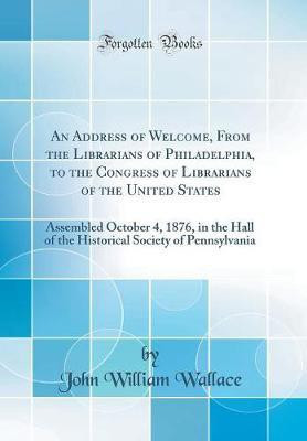 An Address of Welcome, From the Librarians of Philadelphia, to the Congress of Librarians of the United States: Assembled October 4, 1876, in the Hall of the Historical Society of Pennsylvania (Classic Reprint)(English, Hardcover, Wallace John William)
