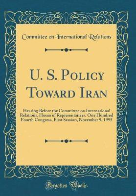 U. S. Policy Toward Iran: Hearing Before the Committee on International Relations, House of Representatives, One Hundred Fourth Congress, First Session, November 9, 1995 (Classic Reprint)(English, Hardcover, Relations Committee on International)