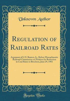 Regulation of Railroad Rates: Argument of J. H. Benton, Jr., Before Massachusetts Railroad Commission on Petition for Reduction in Coal Rates to Brockton, June 29, 1901 (Classic Reprint)(English, Hardcover, Author Unknown) Regulation of Railroad Rates: Argument of J. H. Benton, Jr., Before Massachusetts Railroad Commission on Petition for Reduction in Coal Rates to Brockton, June 29, 1901 (Classic Reprint)(English, Hardcover, Author Unknown)