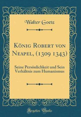 Koenig Robert von Neapel, (1309 1343): Seine Persoenlichkeit und Sein Verhaltnis zum Humanismus (Classic Reprint)(German, Hardcover, Goetz Walter)