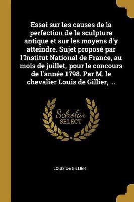 Essai sur les causes de la perfection de la sculpture antique et sur les moyens d'y atteindre. Sujet propose par l'Institut National de France, au mois de juillet, pour le concours de l'annee 1798. Par M. le chevalier Louis de Gillier, ...(French, Paperback, Gillier Louis De)