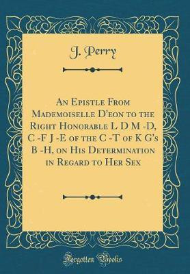 An Epistle From Mademoiselle D'eon to the Right Honorable L D M -D, C -F J -E of the C -T of K G's B -H, on His Determination in Regard to Her Sex (Classic Reprint)(English, Hardcover, Perry J.) An Epistle From Mademoiselle D'eon to the Right Honorable L D M -D, C -F J -E of the C -T of K G's B -H, on His Determination in Regard to Her Sex (Classic Reprint)(English, Hardcover, Perry J.)