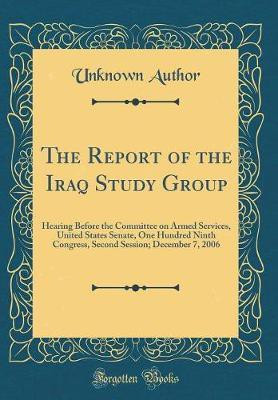 The Report of the Iraq Study Group: Hearing Before the Committee on Armed Services, United States Senate, One Hundred Ninth Congress, Second Session; December 7, 2006 (Classic Reprint)(English, Hardcover, Author Unknown) The Report of the Iraq Study Group: Hearing Before the Committee on Armed Services, United States Senate, One Hundred Ninth Congress, Second Session; December 7, 2006 (Classic Reprint)(English, Hardcover, Author Unknown)