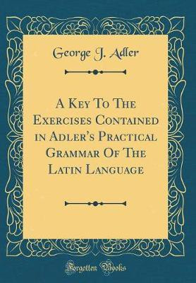 A Key to the Exercises Contained in Adler's Practical Grammar of the Latin Language (Classic Reprint)(Latin, Hardcover, Adler George J.)