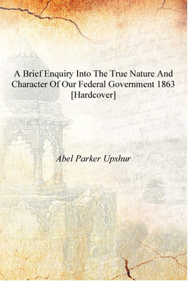 A Brief Enquiry Into the True Nature and Character of Our Federal Government 1863 [Hardcover](English, Hardcover, Abel Parker Upshur)