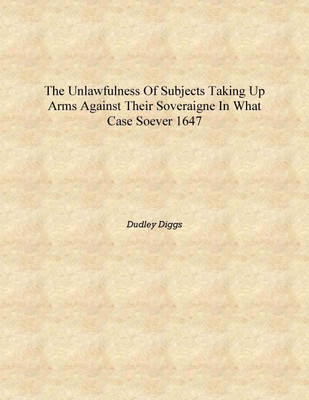 The unlawfulness of subjects taking up arms against their soveraigne in what case soever 1647 [Hardcover](English, Hardcover, Dudley Diggs)