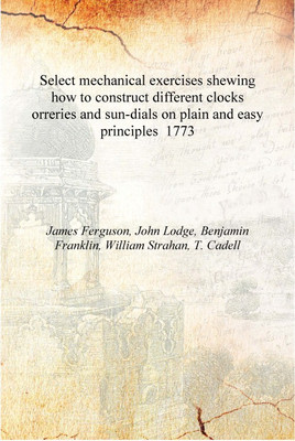 Select mechanical exercises shewing how to construct different clocks orreries and sun-dials on plain and easy principles 1773 [(English, Hardcover, James Ferguson, John Lodge, Benjamin Franklin, William Strahan, T. Cadell) Select mechanical exercises shewing how to construct different clocks orreries and sun-dials on plain and easy principles 1773 [(English, Hardcover, James Ferguson, John Lodge, Benjamin Franklin, William Strahan, T. Cadell)