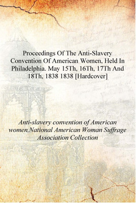 Proceedings of the Anti-slavery convention of American women, held in Philadelphia. May 15th, 16th, 17th and 18th, 1838 1838 [Ha(English, Hardcover, Anti-slavery convention of American women,National American Woman Suffrage Association Collection)