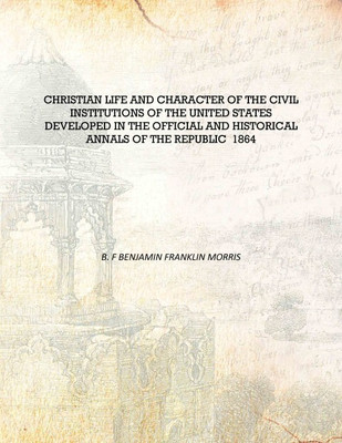 Christian life and character of the civil institutions of the United States developed in the official and historical annals of t(English, Hardcover, B. F Benjamin Franklin Morris)