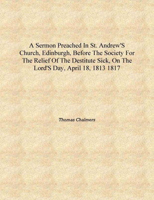 A sermon preached in St. Andrew's Church, Edinburgh, before the society for the relief of the destitute sick, on the Lord's day,(English, Hardcover, Thomas Chalmers)