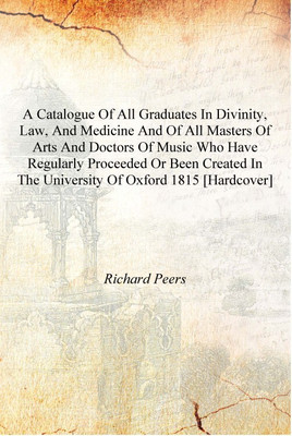 A catalogue of all graduates in divinity, law, and medicine and of all Masters of Arts and Doctors of Music who have regularly p(English, Hardcover, Richard Peers)