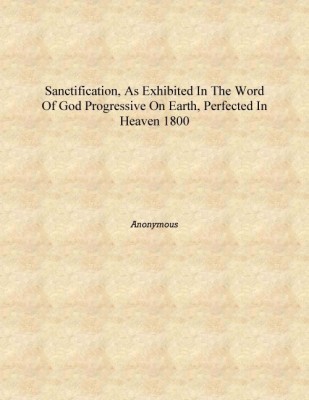 Sanctification, as exhibited in the word of God progressive on earth, perfected in heaven 1800 [Hardcover](English, Hardcover, Anonymous)