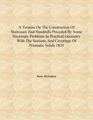 A treatise on the construction of staircases and handrails Preceded by some necessary problems in practical geometry with the se(English, Hardcover, Peter Nicholson)