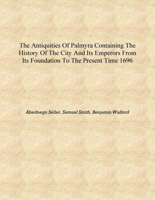 The antiquities of Palmyra Containing the history of the city and its emperors from its foundation to the present time 1696 [Har(English, Hardcover, Abednego Seller, Samuel Smith, Benjamin Walford) The antiquities of Palmyra Containing the history of the city and its emperors from its foundation to the present time 1696 [Har(English, Hardcover, Abednego Seller, Samuel Smith, Benjamin Walford)