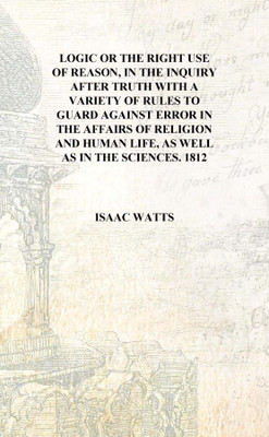Logic or The right use of reason, in the inquiry after truth with a variety of rules to guard against error in the affairs of re(English, Hardcover, Isaac Watts)