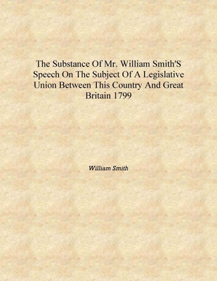 The substance of Mr. William Smith's speech on the subject of a legislative Union between this country and Great Britain 1799 [H(English, Hardcover, William Smith)