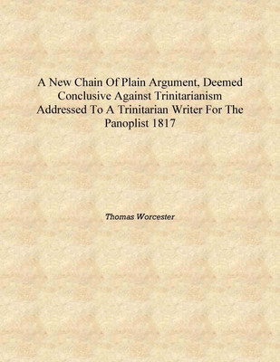 A new chain of plain argument, deemed conclusive against Trinitarianism addressed to a Trinitarian writer for The panoplist 1817(English, Hardcover, Thomas Worcester)