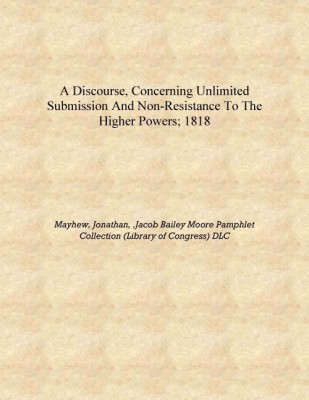 A discourse, concerning unlimited submission and non-resistance to the higher powers; 1818 [Hardcover](English, Hardcover, Mayhew, Jonathan, ,Jacob Bailey Moore Pamphlet Collection (Library of Congress) DLC)