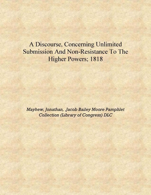 A discourse, concerning unlimited submission and non-resistance to the higher powers; 1818 [Hardcover](English, Hardcover, Mayhew, Jonathan, ,Jacob Bailey Moore Pamphlet Collection (Library of Congress) DLC)