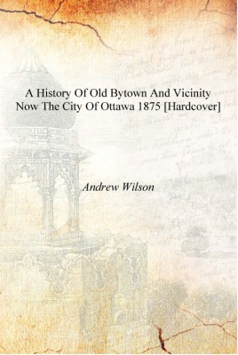 A history of old Bytown and vicinity now the city of Ottawa 1875 [Hardcover](English, Hardcover, Andrew Wilson)