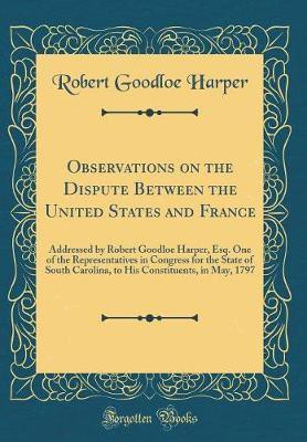 Observations on the Dispute Between the United States and France: Addressed by Robert Goodloe Harper, Esq. One of the Representatives in Congress for the State of South Carolina, to His Constituents, in May, 1797 (Classic Reprint)(English, Hardcover, Harper Robert Goodloe) Observations on the Dispute Between the United States and France: Addressed by Robert Goodloe Harper, Esq. One of the Representatives in Congress for the State of South Carolina, to His Constituents, in May, 1797 (Classic Reprint)(English, Hardcover, Harper Robert Goodloe)