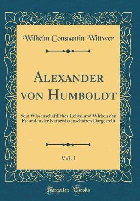 Alexander von Humboldt, Vol. 1: Sein Wissenschaftliches Leben und Wirken den Freunden der Naturwissenschaften Dargestellt (Classic Reprint)(German, Hardcover, Wittwer Wilhelm Constantin)
