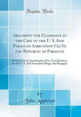 Argument for Claimants in the Case of the U. S. And Paraguan Aabigation Co; Vs the Republic of Paraguay: Submitted to Commissioners Hos; Cave Jehasten, for the U. S. And Senor Jose Berges, for Paraguay (Classic Reprint)(English, Hardcover, Appleton John)