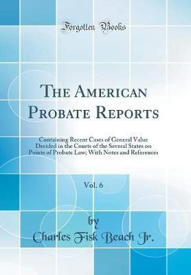 The American Probate Reports, Vol. 6: Containing Recent Cases of General Value Decided in the Courts of the Several States on Points of Probate Law; With Notes and References (Classic Reprint)(English, Hardcover, Jr. Charles Fisk Beach)