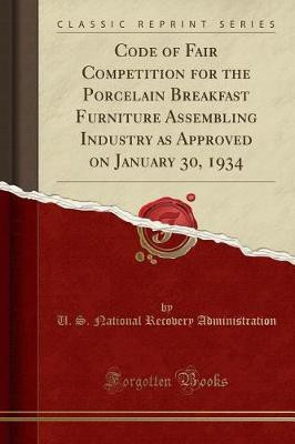 Code of Fair Competition for the Porcelain Breakfast Furniture Assembling Industry as Approved on January 30, 1934 (Classic Reprint)(English, Paperback, Administration U. S. National Recovery)