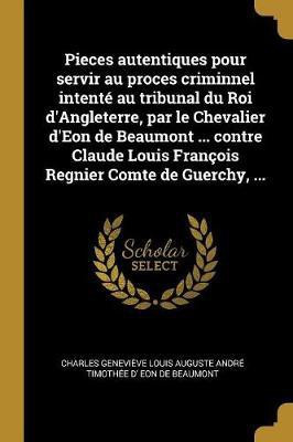 Pieces autentiques pour servir au proces criminnel intente au tribunal du Roi d'Angleterre, par le Chevalier d'Eon de Beaumont ... contre Claude Louis Francois Regnier Comte de Guerchy, ...(French, Paperback, Eon de Beaumont Charles Genevieve Loui)