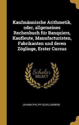 Kaufmaennische Arithmetik, oder, allgemeines Rechenbuch fuer Banquiers, Kaufleute, Manufacturisten, Fabrikanten und deren Zoeglinge, Erster Cursus(German, Hardcover, Schellenberg Johann Philipp)
